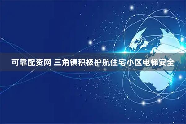 可靠配资网 三角镇积极护航住宅小区电梯安全