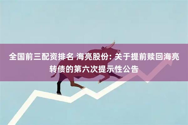全国前三配资排名 海亮股份: 关于提前赎回海亮转债的第六次提示性公告