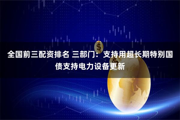 全国前三配资排名 三部门：支持用超长期特别国债支持电力设备更新