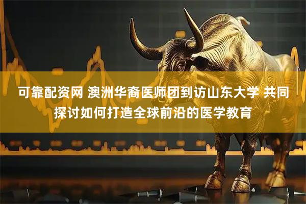 可靠配资网 澳洲华裔医师团到访山东大学 共同探讨如何打造全球前沿的医学教育