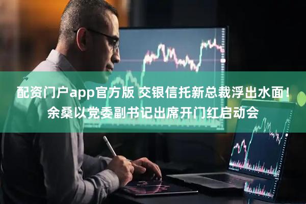 配资门户app官方版 交银信托新总裁浮出水面！余桑以党委副书记出席开门红启动会