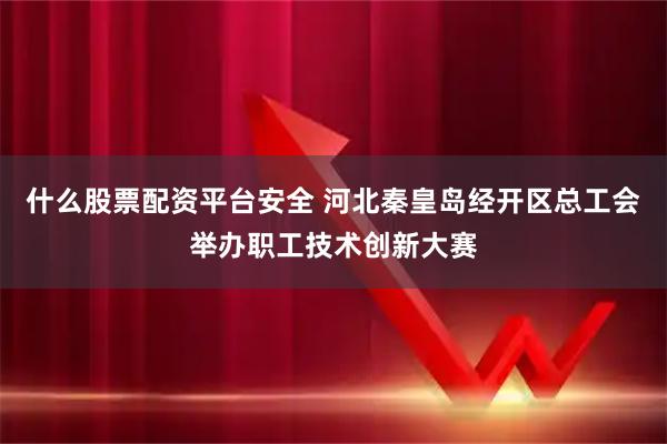 什么股票配资平台安全 河北秦皇岛经开区总工会举办职工技术创新大赛