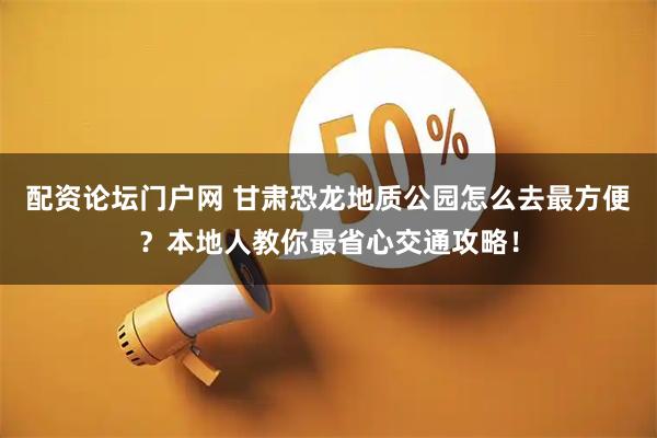 配资论坛门户网 甘肃恐龙地质公园怎么去最方便？本地人教你最省心交通攻略！
