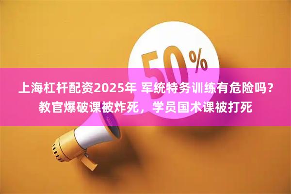 上海杠杆配资2025年 军统特务训练有危险吗？教官爆破课被炸死，学员国术课被打死