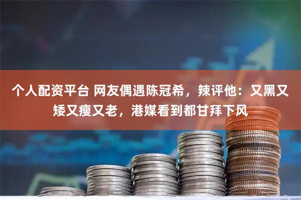 个人配资平台 网友偶遇陈冠希，辣评他：又黑又矮又瘦又老，港媒看到都甘拜下风