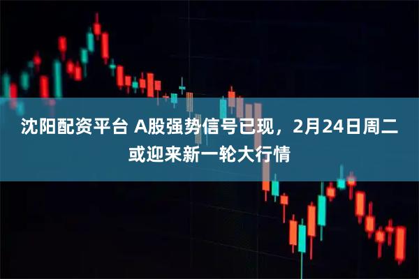 沈阳配资平台 A股强势信号已现，2月24日周二或迎来新一轮大行情