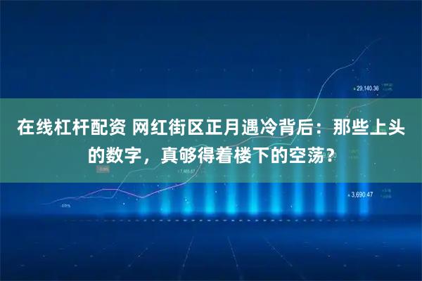 在线杠杆配资 网红街区正月遇冷背后：那些上头的数字，真够得着楼下的空荡？