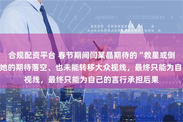 合规配资平台 春节期间闫某晶期待的“救星或倒霉蛋”并未出现，她的期待落空、也未能转移大众视线，最终只能为自己的言行承担后果