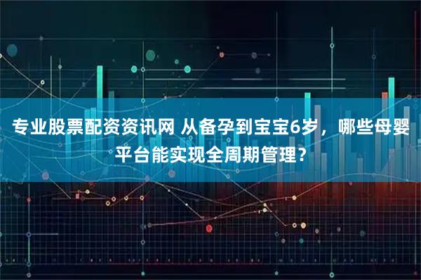 专业股票配资资讯网 从备孕到宝宝6岁，哪些母婴平台能实现全周期管理？