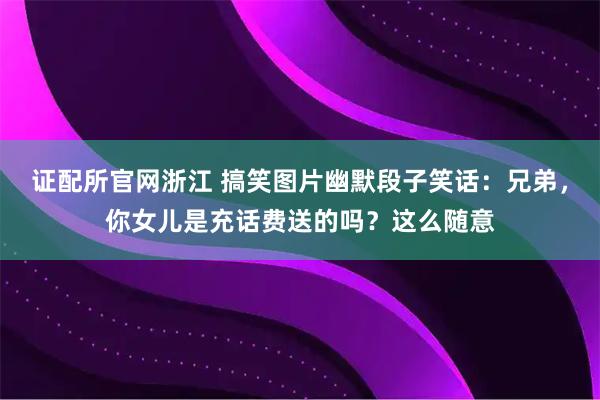 证配所官网浙江 搞笑图片幽默段子笑话：兄弟，你女儿是充话费送的吗？这么随意
